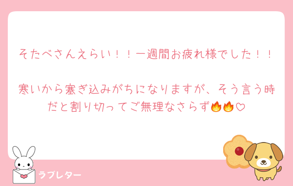 そたべさんえらい！！一週間お疲れ様でした！！
寒いから塞ぎ込みがちになりますが、そう言う時だと割り切ってご無理なさらず🔥🔥