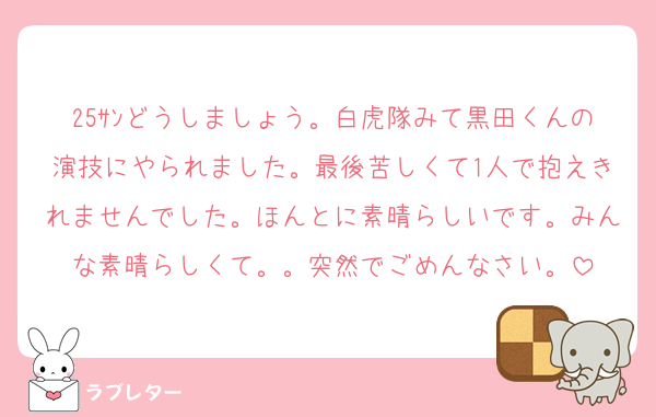 25ｻﾝどうしましょう。白虎隊みて黒田くんの演技にやられました。最後苦しくて1人で抱えきれませんでした。ほんとに素晴らしいです。みんな素晴らしくて。。突然でごめんなさい。
