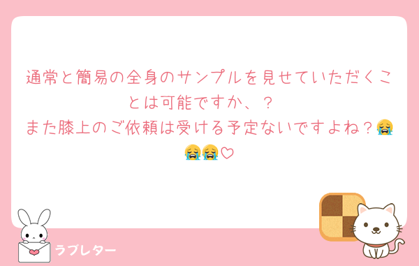 通常と簡易の全身のサンプルを見せていただくことは可能ですか、？
また膝上のご依頼は受ける予定ないですよね？😭😭😭