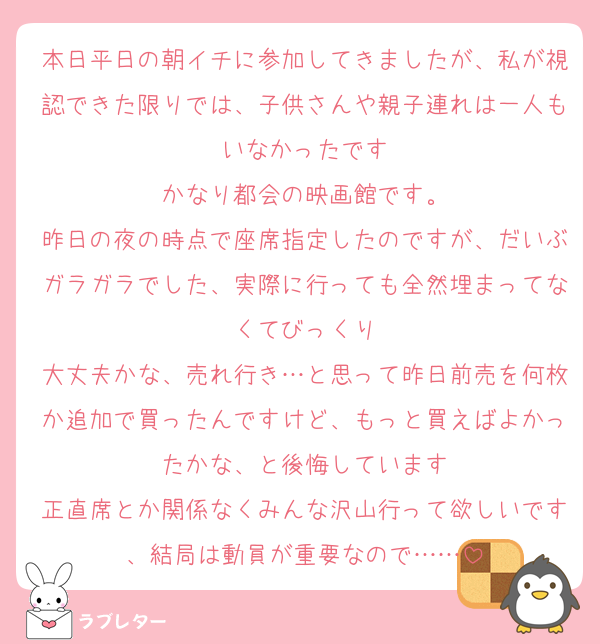 本日平日の朝イチに参加してきましたが、私が視認できた限りでは、子供さんや親子連れは一人もいなかったです
かなり都会の映画館です。
昨日の夜の時点で座席指定したのですが、だいぶガラガラでした、実際に行っても全然埋まってなくてびっくり
大丈夫かな、売れ行き…と思って昨日前売を何枚か追加で買ったんですけど、もっと買えばよかったかな、と後悔しています
正直席とか関係なくみんな沢山行って欲しいです、結局は動員が重要なので……