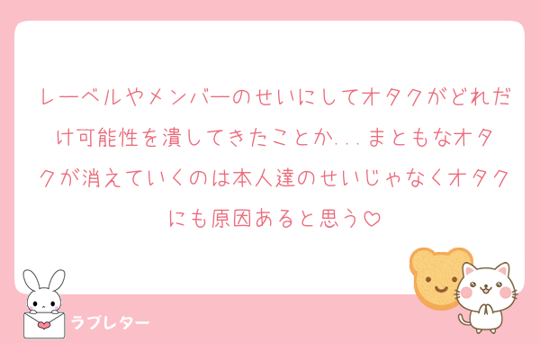 レーベルやメンバーのせいにしてオタクがどれだけ可能性を潰してきたことか...まともなオタクが消えていくのは本人達のせいじゃなくオタクにも原因あると思う