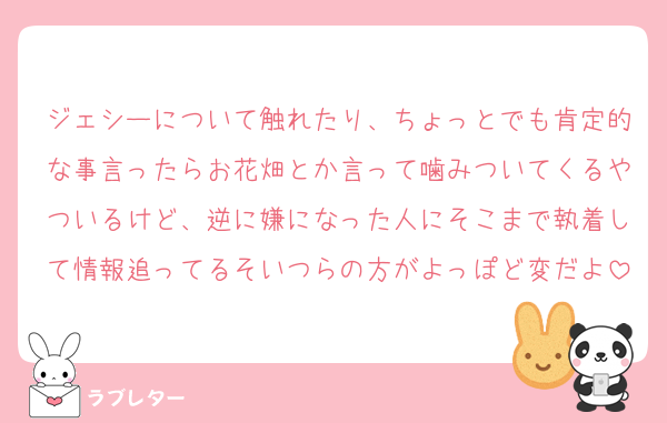 ジェシーについて触れたり、ちょっとでも肯定的な事言ったらお花畑とか言って噛みついてくるやついるけど、逆に嫌になった人にそこまで執着して情報追ってるそいつらの方がよっぽど変だよ
