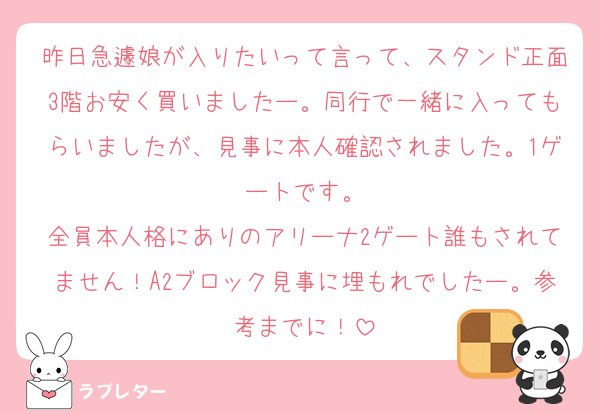 昨日急遽娘が入りたいって言って、スタンド正面3階お安く買いましたー。同行で一緒に入ってもらいましたが、見事に本人確認されました。1ゲートです。
全員本人格にありのアリーナ2ゲート誰もされてません！A2ブロック見事に埋もれでしたー。参考までに！