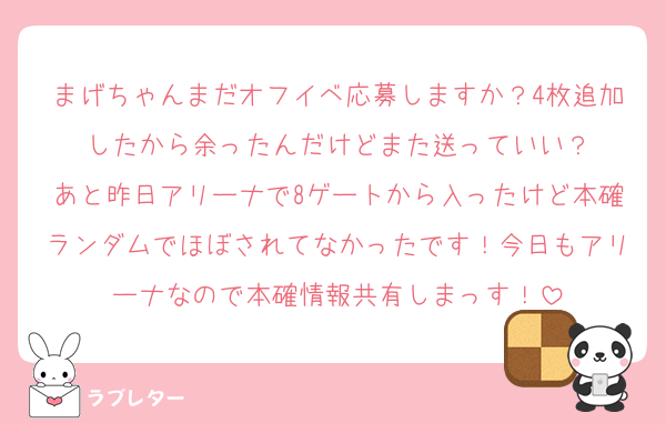 まげちゃんまだオフイベ応募しますか？4枚追加したから余ったんだけどまた送っていい？
あと昨日アリーナで8ゲートから入ったけど本確ランダムでほぼされてなかったです！今日もアリーナなので本確情報共有しまっす！