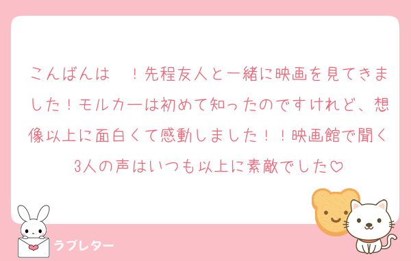 こんばんは〜！先程友人と一緒に映画を見てきました！モルカーは初めて知ったのですけれど、想像以上に面白くて感動しました！！映画館で聞く3人の声はいつも以上に素敵でした