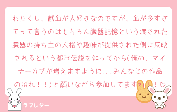 わたくし、献血が大好きなのですが、血が多すぎてって言うのはもちろん臓器記憶という渡された臓器の持ち主の人格や趣味が提供された側に反映されるという都市伝説を知ってから(俺の、マイナーカプが増えますように...みんなこの作品の沼れ！！)と願いながら参加してますわ！！
