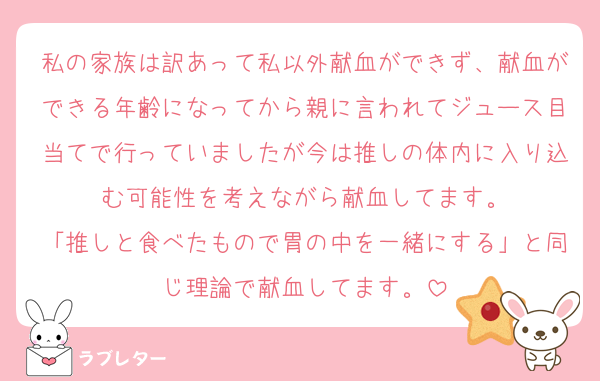 私の家族は訳あって私以外献血ができず、献血ができる年齢になってから親に言われてジュース目当てで行っていましたが今は推しの体内に入り込む可能性を考えながら献血してます。
「推しと食べたもので胃の中を一緒にする」と同じ理論で献血してます。