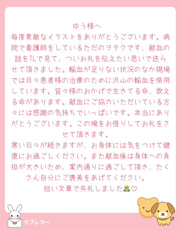 ゆう様へ
毎度素敵なイラストをありがとうございます。病院で看護師をしているただのヲタクです、献血の話をTLで見て、ついお礼を伝えたい思いで送らせて頂きました。輸血が足りない状況のなか現場では日々患者様の治療のために沢山の輸血を使用しています。皆々様のおかげで生きてる命、救える命があります。献血にご協力いただいている方々には感謝の気持ちでいっぱいです。本当にありがとうございます。この場をお借りしてお礼をさせて頂きます。
寒い日々が続きますが、お身体には気をつけて健康にお過ごしください。また献血後は身体への負担が大きいため、案内通りに過ごして頂き、たくさん自分にご褒美をあげてください。
拙い文章で失礼しました🙇