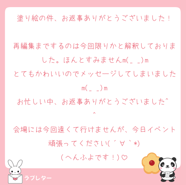 塗り絵の件、お返事ありがとうございました！

再編集までするのは今回限りかと解釈しておりました。ほんとすみませんm(_ _)m
とてもかわいいのでメッセージしてしまいましたm(_ _)m
お忙しい中、お返事ありがとうございました^ ^
会場には今回遠くて行けませんが、今日イベント頑張ってください(´∀｀*)
(へんふよです！)