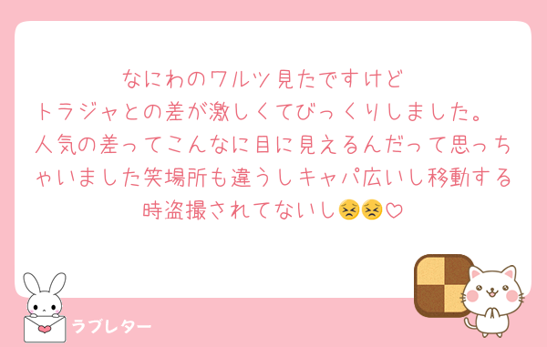なにわのワルツ見たですけど
トラジャとの差が激しくてびっくりしました。
人気の差ってこんなに目に見えるんだって思っちゃいました笑場所も違うしキャパ広いし移動する時盗撮されてないし😣😣