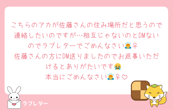 こちらのアカが佐藤さんの住み場所だと思うので連絡したいのですが…相互じゃないのとDMないのでラブレターでごめんなさい🙇‍♀️
佐藤さんの方にDM送りましたのでお返事いただけるとありがたいです😭
本当にごめんなさい🙇‍♀️