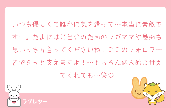 いつも優しくて誰かに気を遣って…本当に素敵です…。たまにはご自分のためのワガママや愚痴も思いっきり言ってくださいね！ここのフォロワー皆できっと支えますよ！…もちろん個人的に甘えてくれても…笑