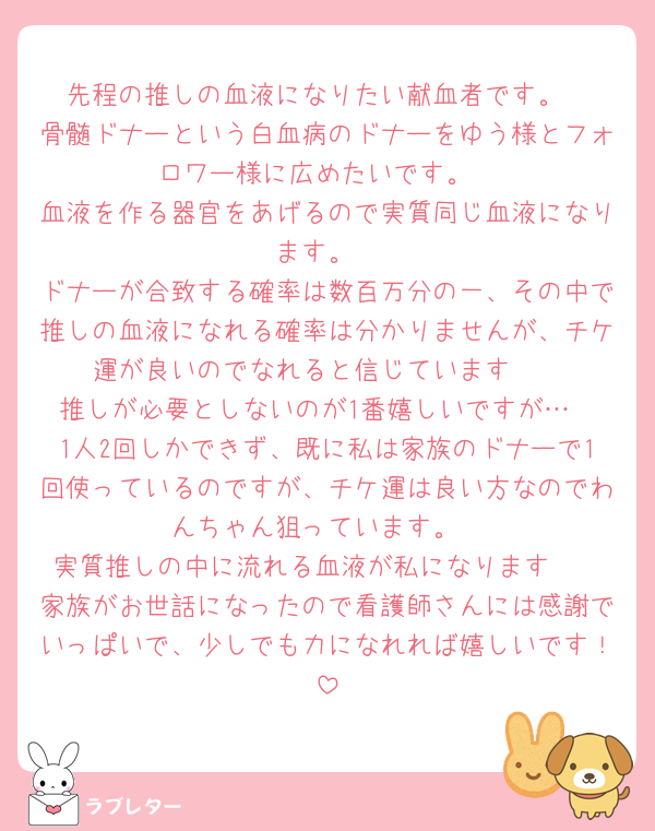 先程の推しの血液になりたい献血者です。
骨髄ドナーという白血病のドナーをゆう様とフォロワー様に広めたいです。
血液を作る器官をあげるので実質同じ血液になります。
ドナーが合致する確率は数百万分の一、その中で推しの血液になれる確率は分かりませんが、チケ運が良いのでなれると信じています🥰
推しが必要としないのが1番嬉しいですが…
1人2回しかできず、既に私は家族のドナーで1回使っているのですが、チケ運は良い方なのでわんちゃん狙っています。
実質推しの中に流れる血液が私になります🫶
家族がお世話になったので看護師さんには感謝でいっぱいで、少しでも力になれれば嬉しいです！
