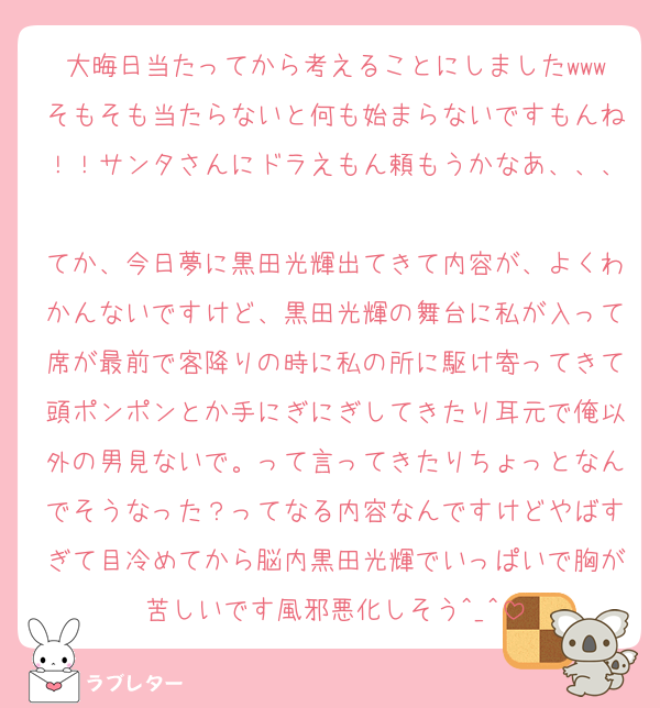 大晦日当たってから考えることにしましたwwwそもそも当たらないと何も始まらないですもんね！！サンタさんにドラえもん頼もうかなあ、、、
てか、今日夢に黒田光輝出てきて内容が、よくわかんないですけど、黒田光輝の舞台に私が入って席が最前で客降りの時に私の所に駆け寄ってきて頭ポンポンとか手にぎにぎしてきたり耳元で俺以外の男見ないで。って言ってきたりちょっとなんでそうなった？ってなる内容なんですけどやばすぎて目冷めてから脳内黒田光輝でいっぱいで胸が苦しいです風邪悪化しそう︎^_^