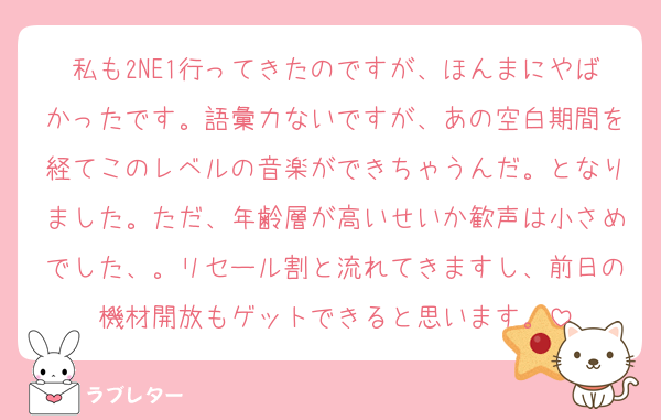 私も2NE1行ってきたのですが、ほんまにやばかったです。語彙力ないですが、あの空白期間を経てこのレベルの音楽ができちゃうんだ。となりました。ただ、年齢層が高いせいか歓声は小さめでした、。リセール割と流れてきますし、前日の機材開放もゲットできると思います。