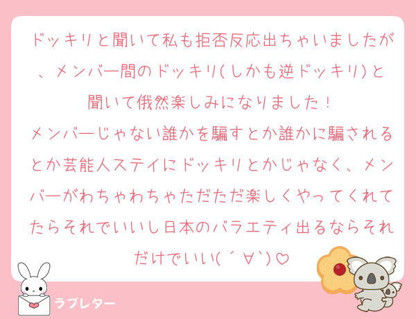 ドッキリと聞いて私も拒否反応出ちゃいましたが、メンバー間のドッキリ(しかも逆ドッキリ)と聞いて俄然楽しみになりました！
メンバーじゃない誰かを騙すとか誰かに騙されるとか芸能人ステイにドッキリとかじゃなく、メンバーがわちゃわちゃただただ楽しくやってくれてたらそれでいいし日本のバラエティ出るならそれだけでいい(´∀`)