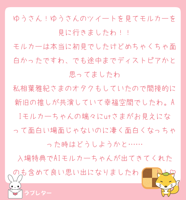 ゆうさん！ゆうさんのツイートを見てモルカーを見に行きましたわ！！
モルカーは本当に初見でしたけどめちゃくちゃ面白かったですわ、でも途中までディストピアかと思ってましたわ
私相葉雅紀さまのオタクもしていたので間接的に新旧の推しが共演していて幸福空間でしたわ。AIモルカーちゃんの端々にutさまがお見えになって面白い場面じゃないのに凄く面白くなっちゃった時はどうしようかと……
入場特典でAIモルカーちゃんが出てきてくれたのも含めて良い思い出になりましたわ〜〜！！