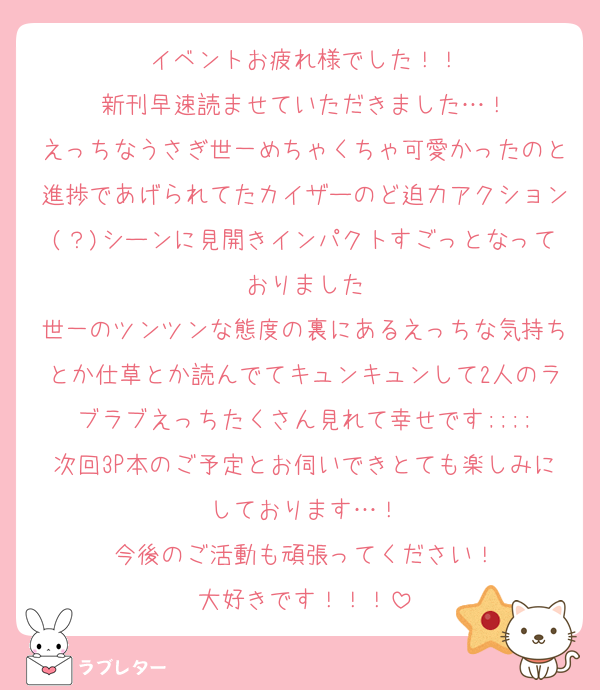 イベントお疲れ様でした！！
新刊早速読ませていただきました…！
えっちなうさぎ世一めちゃくちゃ可愛かったのと進捗であげられてたカイザーのど迫力アクション(？)シーンに見開きインパクトすごっとなっておりました
世一のツンツンな態度の裏にあるえっちな気持ちとか仕草とか読んでてキュンキュンして2人のラブラブえっちたくさん見れて幸せです;;;;
次回3P本のご予定とお伺いできとても楽しみにしております…！
今後のご活動も頑張ってください！
大好きです！！！