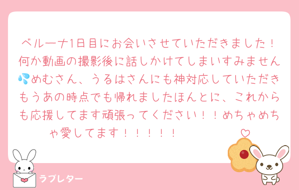 ベルーナ1日目にお会いさせていただきました！何か動画の撮影後に話しかけてしまいすみません💦めむさん、うるはさんにも神対応していただきもうあの時点でも帰れましたほんとに、これからも応援してます頑張ってください！！めちゃめちゃ愛してます！！！！！♡♡♡♡♡♡♡♡♡♡