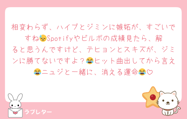 相変わらず、ハイブとジミンに嫉妬が、すごいですね😓Spotifyやビルボの成績見たら、解ると思うんですけど、テヒョンとスキズが、ジミンに勝てないですよ？😂ヒット曲出してから言え😂ニュジと一緒に、消える運命😂