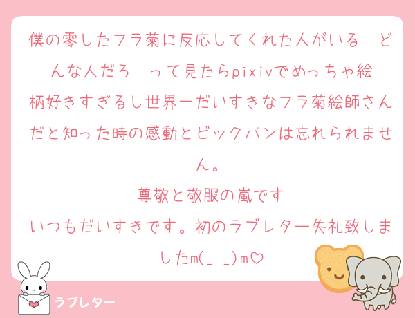 僕の零したフラ菊に反応してくれた人がいる〜どんな人だろ〜って見たらpixivでめっちゃ絵柄好きすぎるし世界一だいすきなフラ菊絵師さんだと知った時の感動とビックバンは忘れられません。
尊敬と敬服の嵐です
いつもだいすきです。初のラブレター失礼致しましたm(_ _)m