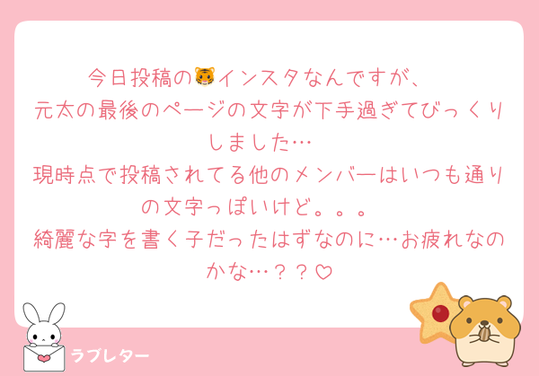 今日投稿の🐯インスタなんですが、
元太の最後のページの文字が下手過ぎてびっくりしました…
現時点で投稿されてる他のメンバーはいつも通りの文字っぽいけど。。。
綺麗な字を書く子だったはずなのに…お疲れなのかな…？？