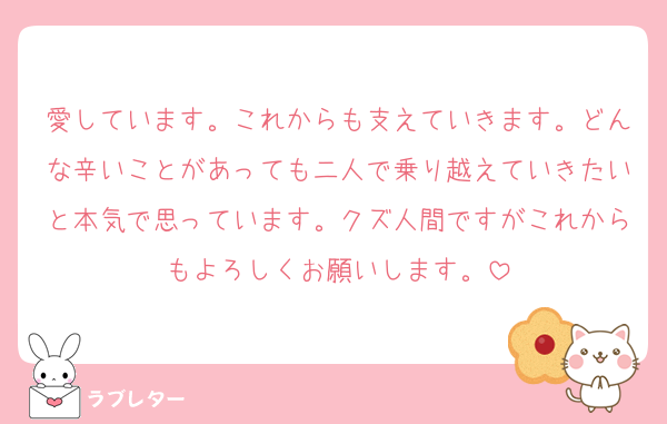 愛しています。これからも支えていきます。どんな辛いことがあっても二人で乗り越えていきたいと本気で思っています。クズ人間ですがこれからもよろしくお願いします。