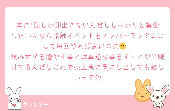 年に1回しかCD出さないんだししっかりと集金したいんなら接触イベントをメンバーランダムにして毎回やれば良いのに😗
積みオタを増やす事とは真逆な事をずっとやり続けてるんだしこれで売上急に気にし出しても難しいって