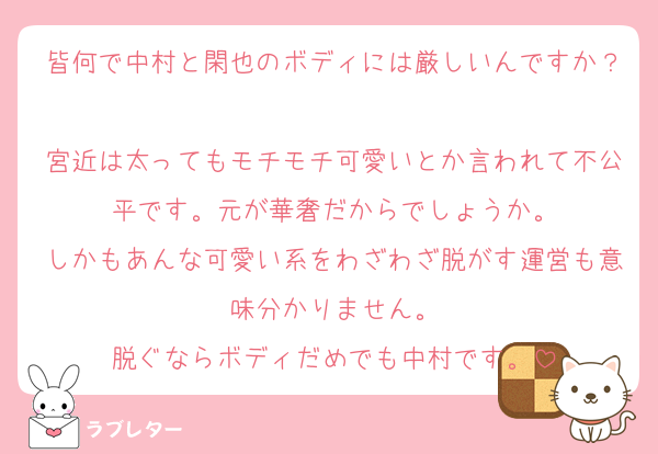 皆何で中村と閑也のボディには厳しいんですか？
宮近は太ってもモチモチ可愛いとか言われて不公平です。元が華奢だからでしょうか。
しかもあんな可愛い系をわざわざ脱がす運営も意味分かりません。
脱ぐならボディだめでも中村です。