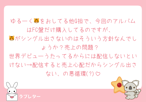 ゆるーく🐯をおしてる他G担で、今回のアルバムはFC盤だけ購入してるのですが、
🐯がシングル出さないのはそういう方針なんでしょうか？売上の問題？
世界デビューうたってるからには配信しないといけない→配信すると売上心配だからシングル出さない、の悪循環(?)
