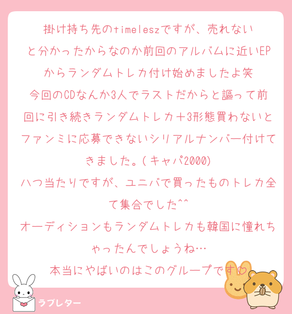 掛け持ち先のtimeleszですが、売れないと分かったからなのか前回のアルバムに近いEPからランダムトレカ付け始めましたよ笑
今回のCDなんか3人でラストだからと謳って前回に引き続きランダムトレカ＋3形態買わないとファンミに応募できないシリアルナンバー付けてきました。(キャパ2000)
八つ当たりですが、ユニバで買ったものトレカ全て集合でした^^
オーディションもランダムトレカも韓国に憧れちゃったんでしょうね…
本当にやばいのはこのグループです