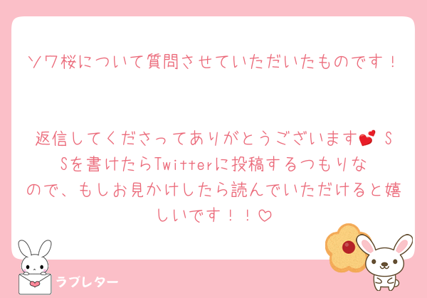ソワ桜について質問させていただいたものです！

返信してくださってありがとうございます💕 SSを書けたらTwitterに投稿するつもりなので、もしお見かけしたら読んでいただけると嬉しいです！！