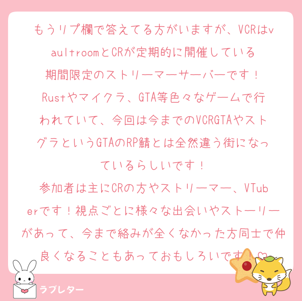 もうリプ欄で答えてる方がいますが、VCRはvaultroomとCRが定期的に開催している期間限定のストリーマーサーバーです！
Rustやマイクラ、GTA等色々なゲームで行われていて、今回は今までのVCRGTAやストグラというGTAのRP鯖とは全然違う街になっているらしいです！
参加者は主にCRの方やストリーマー、VTuberです！視点ごとに様々な出会いやストーリーがあって、今まで絡みが全くなかった方同士で仲良くなることもあっておもしろいです！
