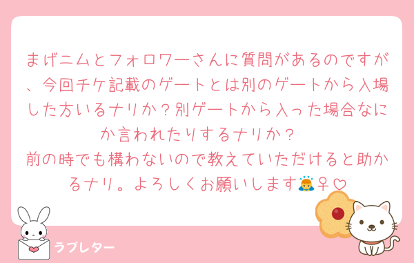 まげニムとフォロワーさんに質問があるのですが、今回チケ記載のゲートとは別のゲートから入場した方いるナリか？別ゲートから入った場合なにか言われたりするナリか？
前の時でも構わないので教えていただけると助かるナリ。よろしくお願いします🙇‍♀️