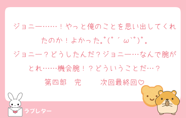 ジョニー……！やっと俺のことを思い出してくれたのか！よかった｡ﾟ(ﾟ´ω`ﾟ)ﾟ｡
ジョニー？どうしたんだ？ジョニー…なんで腕がとれ……機会腕！？どういうことだ…？
第四部〜完〜   次回最終回