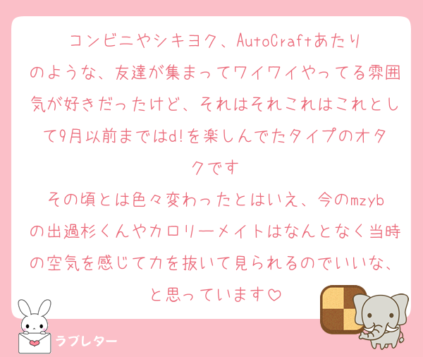 コンビニやシキヨク、AutoCraftあたりのような、友達が集まってワイワイやってる雰囲気が好きだったけど、それはそれこれはこれとして9月以前まではd!を楽しんでたタイプのオタクです
その頃とは色々変わったとはいえ、今のmzybの出過杉くんやカロリーメイトはなんとなく当時の空気を感じて力を抜いて見られるのでいいな、と思っています