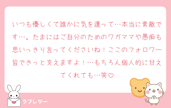 いつも優しくて誰かに気を遣って…本当に素敵です…。たまにはご自分のためのワガママや愚痴も思いっきり言ってくださいね！ここのフォロワー皆できっと支えますよ！…もちろん個人的に甘えてくれても…笑