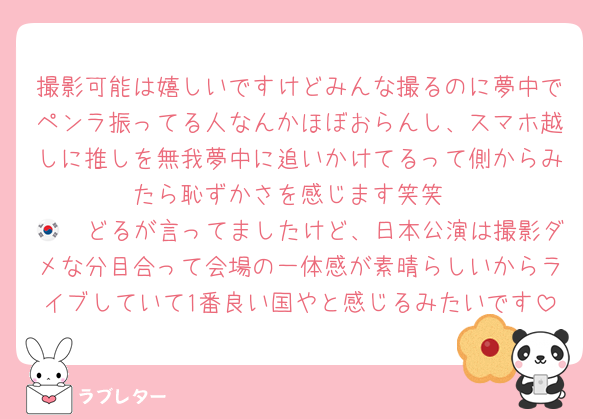 撮影可能は嬉しいですけどみんな撮るのに夢中でペンラ振ってる人なんかほぼおらんし、スマホ越しに推しを無我夢中に追いかけてるって側からみたら恥ずかさを感じます笑笑
🇰🇷どるが言ってましたけど、日本公演は撮影ダメな分目合って会場の一体感が素晴らしいからライブしていて1番良い国やと感じるみたいです