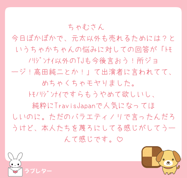 ちゃむさん🧡
今日ぽかぽかで、元太以外も売れるためには？というちゃかちゃんの悩みに対しての回答が「ﾄﾓﾉﾘｼﾞﾝﾅｲ以外のTJも今後言おう！所ジョージ！高田純二とか！」て出演者に言われてて、めちゃくちゃモヤりました。
ﾄﾓﾉﾘｼﾞﾝﾅｲですらもうやめて欲しいし、純粋にTravisJapanで人気になってほしいのに。ただのバラエティノリで言ったんだろうけど、本人たちを蔑ろにしてる感じがしてうーんて感じです。