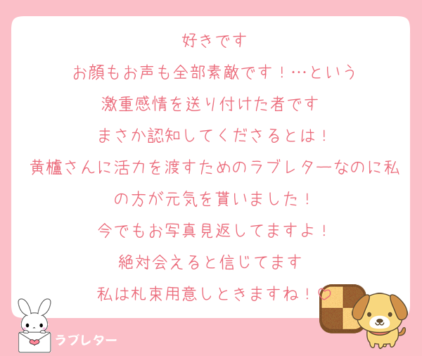 好きです
お顔もお声も全部素敵です！…という
激重感情を送り付けた者です︎♥
まさか認知してくださるとは！
黄櫨さんに活力を渡すためのラブレターなのに私の方が元気を貰いました！
今でもお写真見返してますよ！
絶対会えると信じてます♥
私は札束用意しときますね！