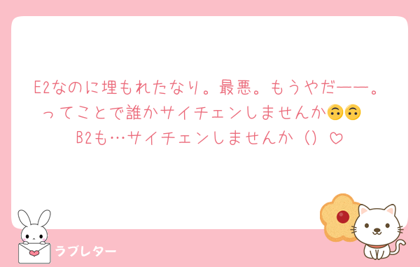 E2なのに埋もれたなり。最悪。もうやだーー。ってことで誰かサイチェンしませんか🙃🙃
B2も…サイチェンしませんか（）