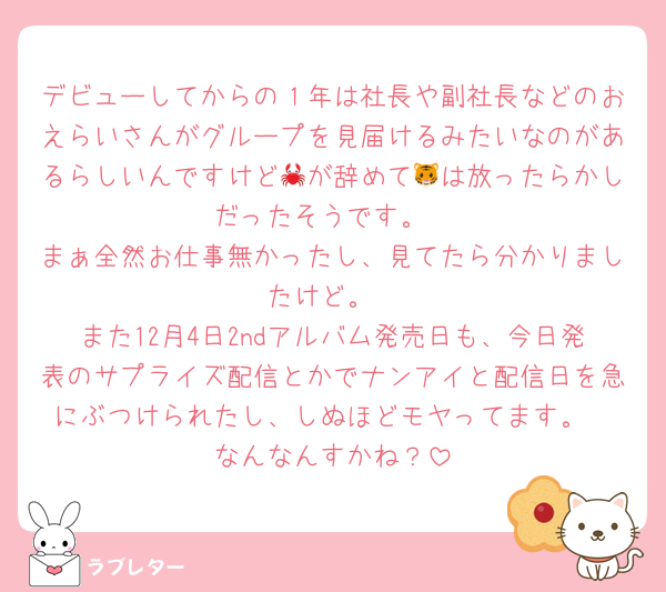 デビューしてからの１年は社長や副社長などのおえらいさんがグループを見届けるみたいなのがあるらしいんですけど🦀が辞めて🐯は放ったらかしだったそうです。
まぁ全然お仕事無かったし、見てたら分かりましたけど。
また12月4日2ndアルバム発売日も、今日発表のサプライズ配信とかでナンアイと配信日を急にぶつけられたし、しぬほどモヤってます。
なんなんすかね？
