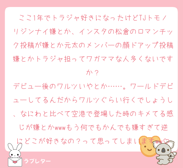 ここ1年でトラジャ好きになったけどTJトモノリジンナイ嫌とか、インスタの松倉のロマンチック投稿が嫌とか元太のメンバーの顔ドアップ投稿嫌とかトラジャ担ってワガママな人多くないですか？
デビュー後のワルツいやとか……。ワールドデビューしてるんだからワルツぐらい行くでしょうし、なにわと比べて空港で登場した時のキメてる感じが嫌とかwwwもう何でもかんでも嫌すぎて逆にどこが好きなの？って思ってしまいますww