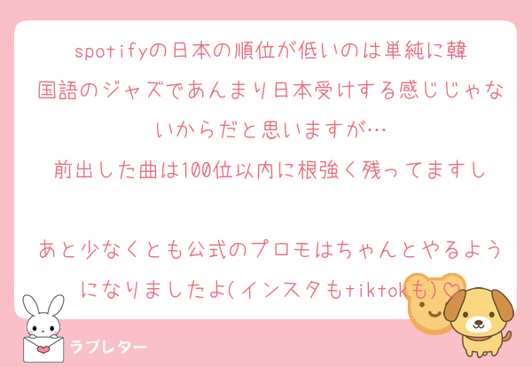 spotifyの日本の順位が低いのは単純に韓国語のジャズであんまり日本受けする感じじゃないからだと思いますが…
前出した曲は100位以内に根強く残ってますし
あと少なくとも公式のプロモはちゃんとやるようになりましたよ(インスタもtiktokも)