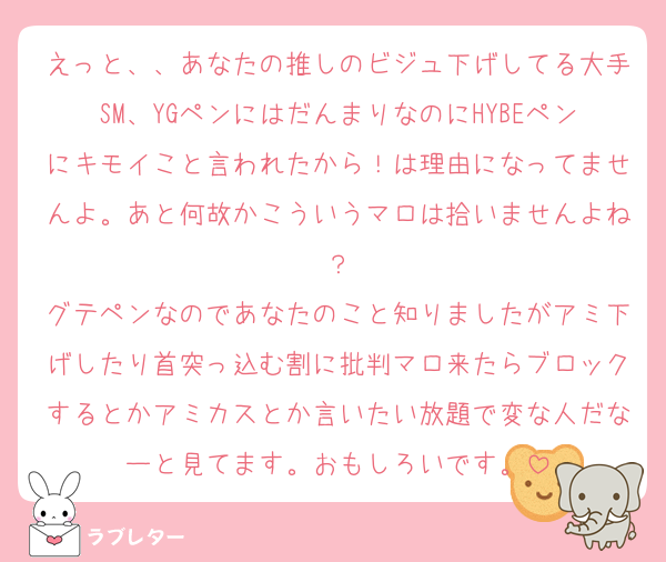 えっと、、あなたの推しのビジュ下げしてる大手SM、YGペンにはだんまりなのにHYBEペンにキモイこと言われたから！は理由になってませんよ。あと何故かこういうマロは拾いませんよね？
グテペンなのであなたのこと知りましたがアミ下げしたり首突っ込む割に批判マロ来たらブロックするとかアミカスとか言いたい放題で変な人だなーと見てます。おもしろいです。