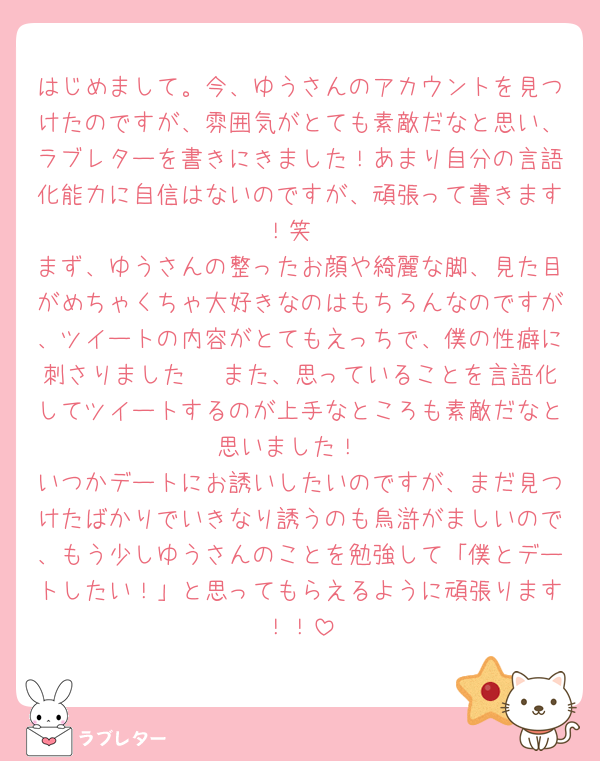 はじめまして。今、ゆうさんのアカウントを見つけたのですが、雰囲気がとても素敵だなと思い、ラブレターを書きにきました！あまり自分の言語化能力に自信はないのですが、頑張って書きます！笑
まず、ゆうさんの整ったお顔や綺麗な脚、見た目がめちゃくちゃ大好きなのはもちろんなのですが、ツイートの内容がとてもえっちで、僕の性癖に刺さりました🥹 また、思っていることを言語化してツイートするのが上手なところも素敵だなと思いました！
いつかデートにお誘いしたいのですが、まだ見つけたばかりでいきなり誘うのも烏滸がましいので、もう少しゆうさんのことを勉強して「僕とデートしたい！」と思ってもらえるように頑張ります！！