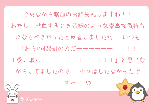 今更ながら献血のお話失礼しますわ！！
わたし、献血するとき皆様のような崇高な気持ちになるべきだったと反省しましたわ...いつも「おらの400mlの力だーーーーーー！！！！！受け取れーーーーーー！！！！！！」と思いながらしてましたので...少々はしたなかったですわ...