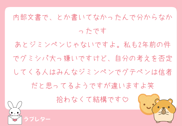 内部文書で、とか書いてなかったんで分からなかったです
あとジミンペンじゃないですよ。私も2年前の件でグミシパ大っ嫌いですけど、自分の考えを否定してくる人はみんなジミンペンでグテペンは信者だと思ってるようですが違いますよ笑
拾わなくて結構です