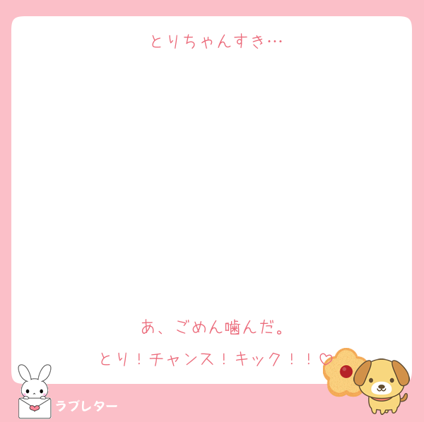 とりちゃんすき…








あ、ごめん噛んだ。
とり！チャンス！キック！！