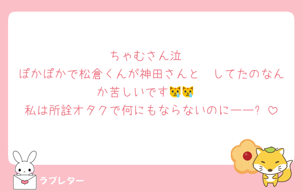 ちゃむさん泣
ぽかぽかで松倉くんが神田さんと🫂してたのなんか苦しいです😿😿
私は所詮オタクで何にもならないのにーー⤵️